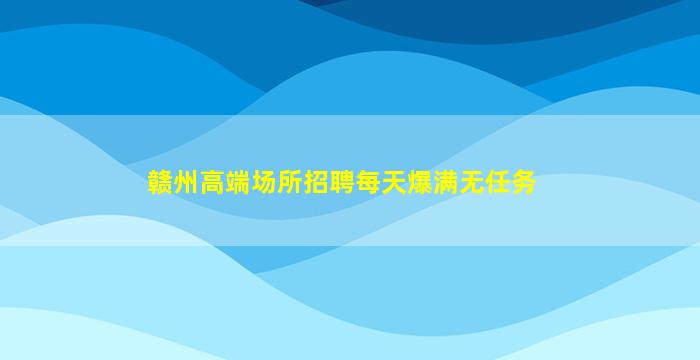 赣州高端场所招聘每天爆满无任务